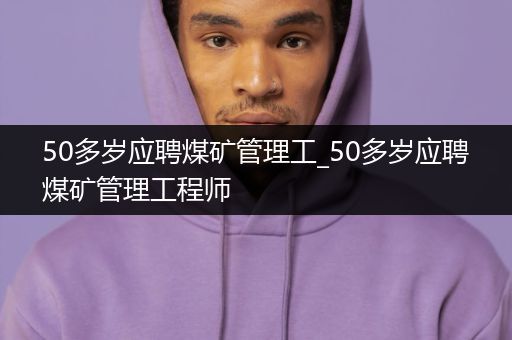 50多岁应聘煤矿管理工_50多岁应聘煤矿管理工程师