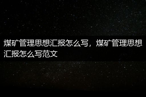 煤矿管理思想汇报怎么写，煤矿管理思想汇报怎么写范文