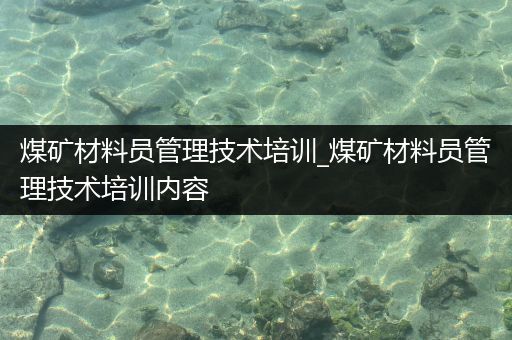 煤矿材料员管理技术培训_煤矿材料员管理技术培训内容