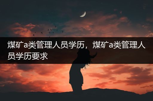 煤矿a类管理人员学历，煤矿a类管理人员学历要求