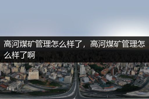 高河煤矿管理怎么样了，高河煤矿管理怎么样了啊