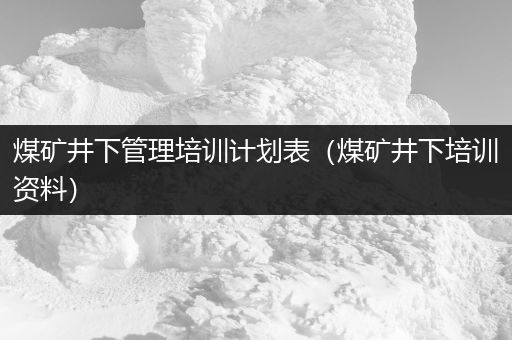 煤矿井下管理培训计划表（煤矿井下培训资料）