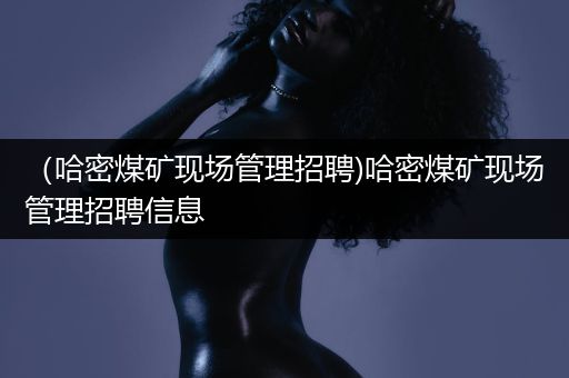 （哈密煤矿现场管理招聘)哈密煤矿现场管理招聘信息