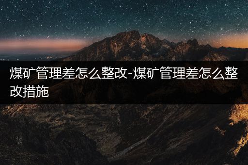 煤矿管理差怎么整改-煤矿管理差怎么整改措施