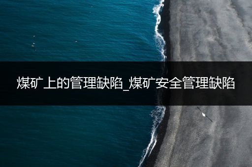 煤矿上的管理缺陷_煤矿安全管理缺陷