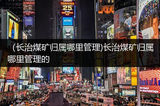 （长治煤矿归属哪里管理)长治煤矿归属哪里管理的