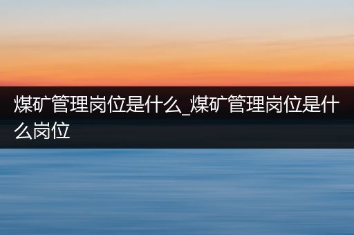 煤矿管理岗位是什么_煤矿管理岗位是什么岗位