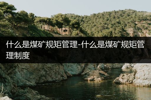 什么是煤矿规矩管理-什么是煤矿规矩管理制度