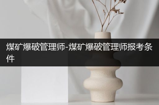 煤矿爆破管理师-煤矿爆破管理师报考条件