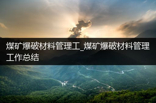 煤矿爆破材料管理工_煤矿爆破材料管理工作总结