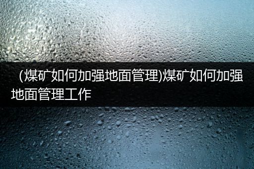 （煤矿如何加强地面管理)煤矿如何加强地面管理工作