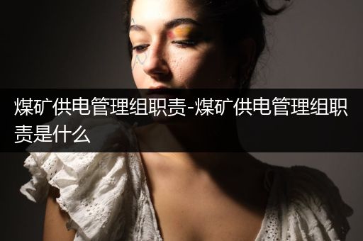 煤矿供电管理组职责-煤矿供电管理组职责是什么