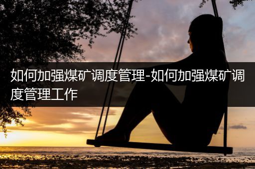 如何加强煤矿调度管理-如何加强煤矿调度管理工作