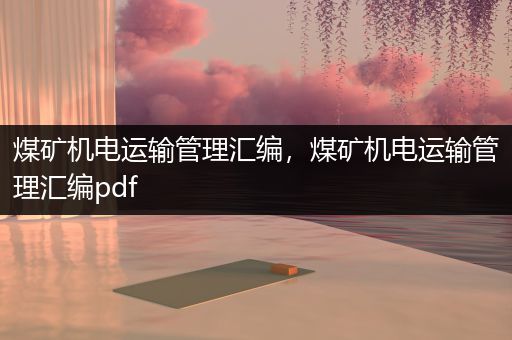 煤矿机电运输管理汇编，煤矿机电运输管理汇编pdf