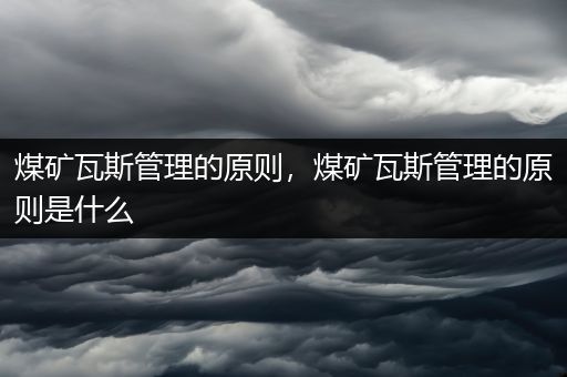 煤矿瓦斯管理的原则，煤矿瓦斯管理的原则是什么